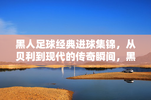 黑人足球经典进球集锦，从贝利到现代的传奇瞬间，黑人足球经典进球集锦，从贝利到现代的传奇瞬间