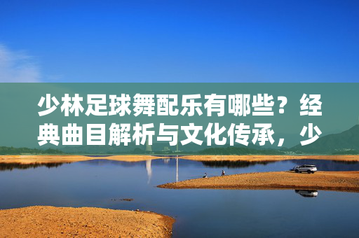 少林足球舞配乐有哪些？经典曲目解析与文化传承，少林足球舞配乐经典曲目解析与文化传承
