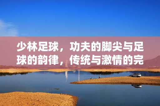 少林足球，功夫的脚尖与足球的韵律，传统与激情的完美融合