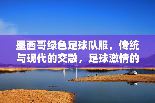 墨西哥绿色足球队服，传统与现代的交融，足球激情的绿色图腾