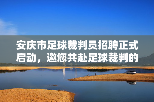 安庆市足球裁判员招聘正式启动，邀您共赴足球裁判的绿茵梦