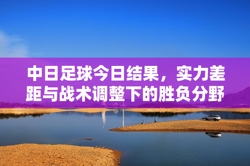 中日足球今日结果,实力差距与战术调整下的胜负分野,中日足球今日结果,实力差距与战术调整下的胜负分野