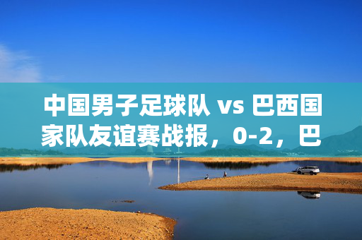 中国男子足球队 vs 巴西国家队友谊赛战报，0-2，巴西展现技术统治力，国足年轻球员表现可圈可点
