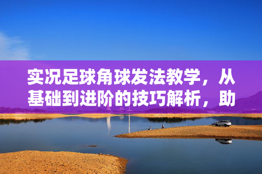 实况足球角球发法教学，从基础到进阶的技巧解析，助你提升角球得分效率，实况足球角球发法教学，从基础到进阶的技巧解析，助你提升角球得分效率