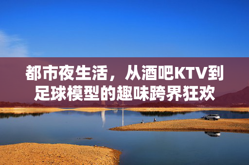 都市夜生活，从酒吧KTV到足球模型的趣味跨界狂欢