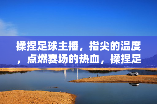 揉捏足球主播，指尖的温度，点燃赛场的热血，揉捏足球主播，指尖温度点燃赛场热血