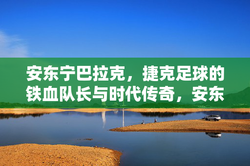 安东宁巴拉克，捷克足球的铁血队长与时代传奇，安东宁巴拉克，捷克足球的铁血队长与时代传奇