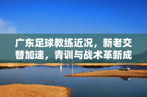 广东足球教练近况，新老交替加速，青训与战术革新成焦点，未来机遇与挑战并存，广东足球教练新老交替加速，青训与战术革新成焦点，未来机遇与挑战并存