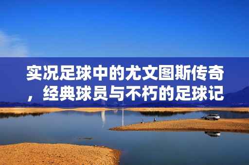 实况足球中的尤文图斯传奇，经典球员与不朽的足球记忆