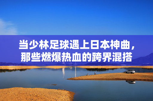 当少林足球遇上日本神曲，那些燃爆热血的跨界混搭