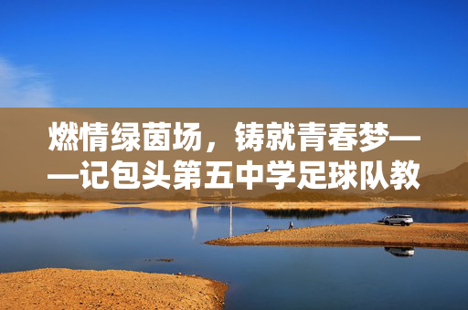 燃情绿茵场，铸就青春梦——记包头第五中学足球队教练的育人之路，燃情绿茵场，铸就青春梦——记包头第五中学足球队教练的育人之路
