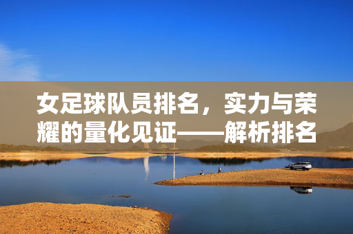 女足球队员排名,实力与荣耀的量化见证——解析排名背后的故事与挑战