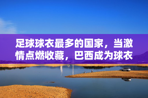 足球球衣最多的国家，当激情点燃收藏，巴西成为球衣收藏的活博物馆，足球球衣最多的国家，巴西，激情点燃收藏的活博物馆