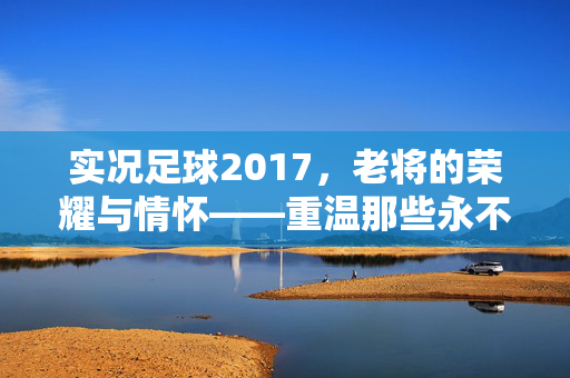 实况足球2017，老将的荣耀与情怀——重温那些永不褪色的足球记忆，实况足球2017，老将的荣耀与情怀——重温那些永不褪色的足球记忆