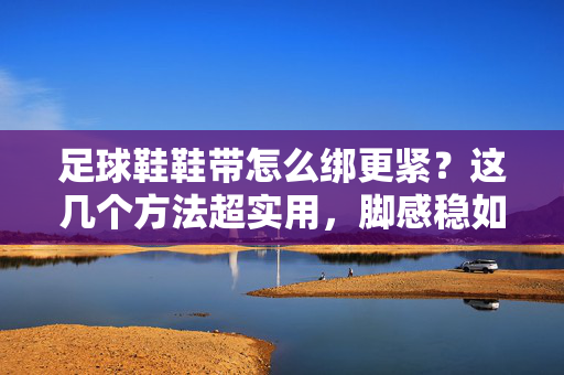 足球鞋鞋带怎么绑更紧？这几个方法超实用，脚感稳如泰山！足球鞋鞋带怎么绑更紧？这几个方法超实用，脚感稳如泰山！