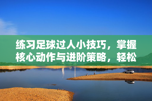 练习足球过人小技巧，掌握核心动作与进阶策略，轻松突破防守