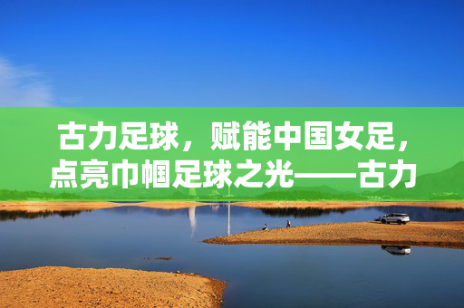古力足球,赋能中国女足,点亮巾帼足球之光——古力足球对女足发展的深远影响