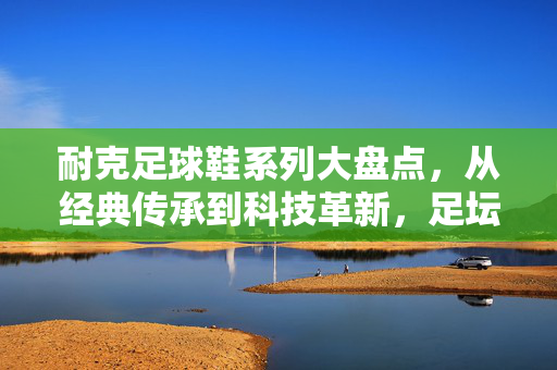 耐克足球鞋系列大盘点，从经典传承到科技革新，足坛传奇的逐梦之选，耐克足球鞋系列大盘点，从经典传承到科技革新，足坛传奇的逐梦之选