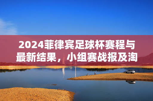2024菲律宾足球杯赛程与最新结果，小组赛战报及淘汰赛晋级情况，2024菲律宾足球杯赛程与最新结果，小组赛战报及淘汰赛晋级情况