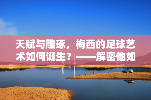 天赋与雕琢，梅西的足球艺术如何诞生？——解密他如何踢出球王的足球，天赋与雕琢，梅西的足球艺术如何诞生？——解密他如何踢出球王级足球