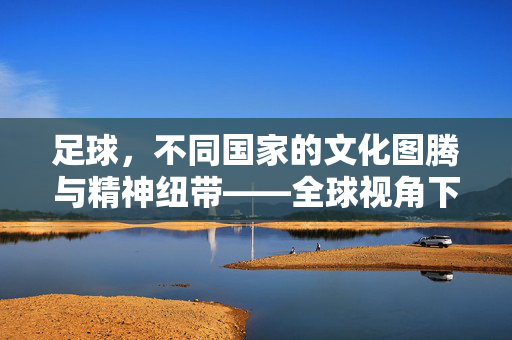 足球，不同国家的文化图腾与精神纽带——全球视角下的足球认知差异与共性，足球，不同国家的文化图腾与精神纽带——全球视角下的足球认知差异与共性
