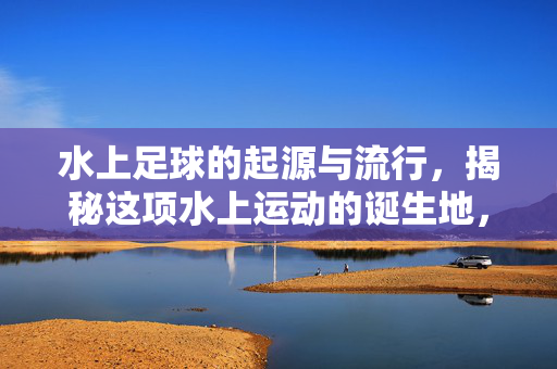 水上足球的起源与流行，揭秘这项水上运动的诞生地，水上足球的起源与流行，揭秘这项水上运动的诞生地