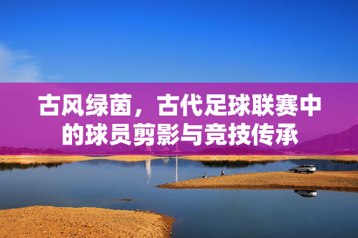 古风绿茵，古代足球联赛中的球员剪影与竞技传承