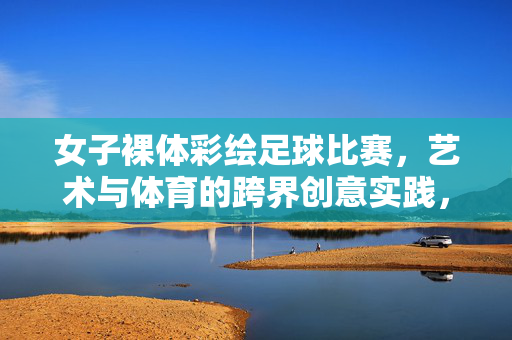 女子裸体彩绘足球比赛，艺术与体育的跨界创意实践，女子裸体彩绘足球比赛，艺术与体育的跨界创意实践
