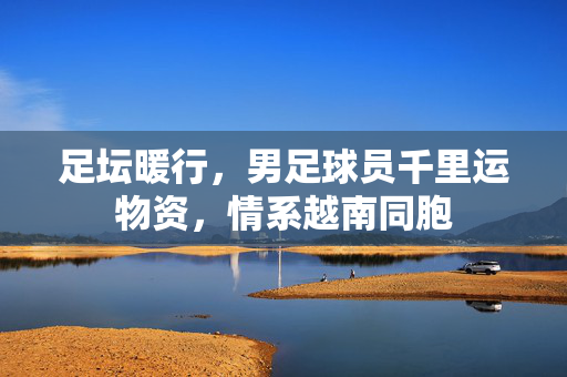 足坛暖行，男足球员千里运物资，情系越南同胞