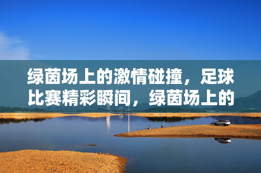 绿茵场上的激情碰撞，足球比赛精彩瞬间，绿茵场上的激情碰撞，足球比赛精彩瞬间