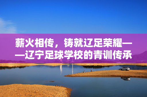 薪火相传，铸就辽足荣耀——辽宁足球学校的青训传承与时代担当