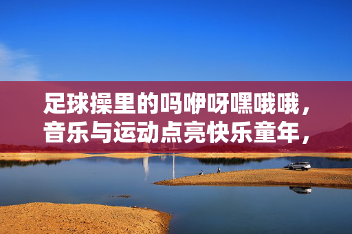足球操里的吗咿呀嘿哦哦，音乐与运动点亮快乐童年，足球操里的吗咿呀嘿哦哦，音乐与运动点亮快乐童年