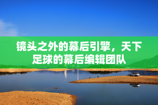 镜头之外的幕后引擎，天下足球的幕后编辑团队