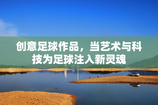 创意足球作品，当艺术与科技为足球注入新灵魂