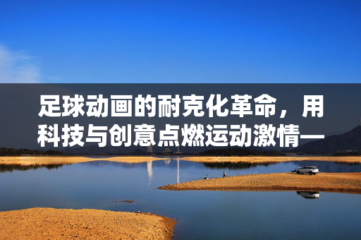 足球动画的耐克化革命，用科技与创意点燃运动激情——足球动画广告中的耐克品牌叙事，足球动画的耐克化革命，用科技与创意点燃运动激情——足球动画广告中的耐克品牌叙事