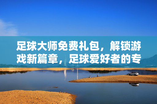 足球大师免费礼包，解锁游戏新篇章，足球爱好者的专属福利狂欢