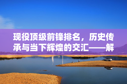 现役顶级前锋排名，历史传承与当下辉煌的交汇——解析当今足球锋线最顶尖的现役巨星