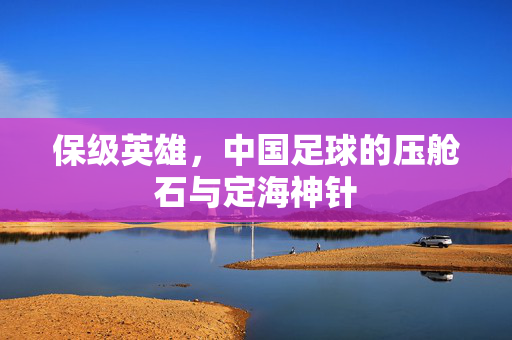 保级英雄，中国足球的压舱石与定海神针