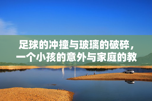 足球的冲撞与玻璃的破碎，一个小孩的意外与家庭的教育反思，足球的冲撞与玻璃的破碎，一个意外事件中的家庭教育反思