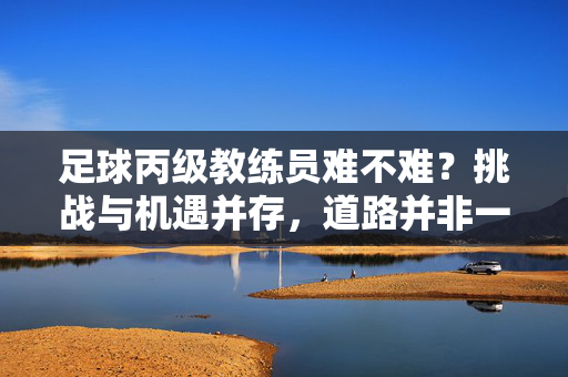 足球丙级教练员难不难？挑战与机遇并存，道路并非一帆风顺，足球丙级教练员，挑战与机遇并存，道路并非一帆风顺