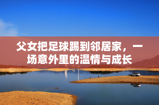 父女把足球踢到邻居家，一场意外里的温情与成长