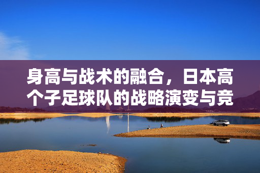 身高与战术的融合，日本高个子足球队的战略演变与竞技突破