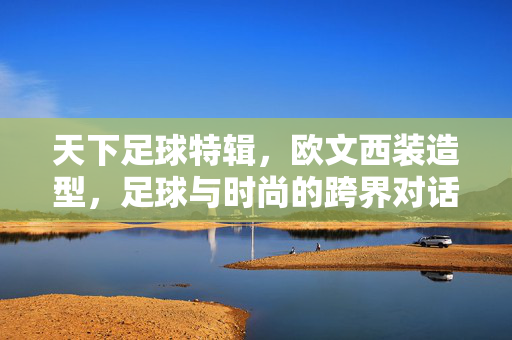 天下足球特辑，欧文西装造型，足球与时尚的跨界对话