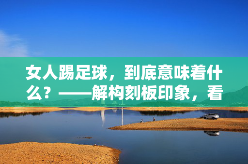女人踢足球，到底意味着什么？——解构刻板印象，看见自我赋权的力量