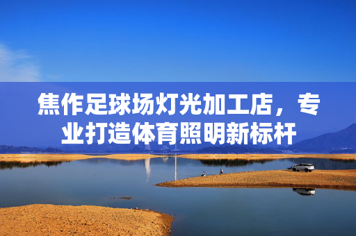 焦作足球场灯光加工店，专业打造体育照明新标杆