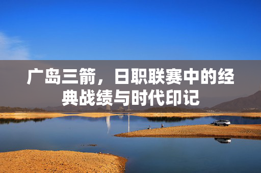 广岛三箭，日职联赛中的经典战绩与时代印记