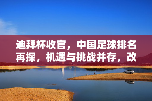 迪拜杯收官，中国足球排名再探，机遇与挑战并存，改革需加速
