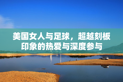 美国女人与足球,超越刻板印象的热爱与深度参与