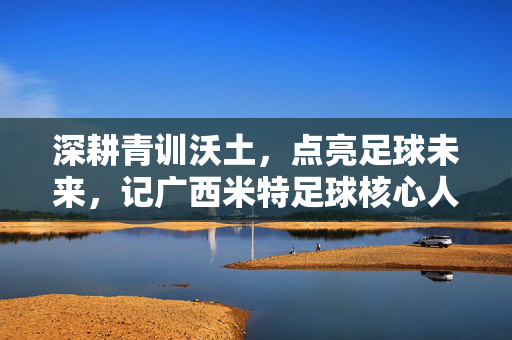 深耕青训沃土，点亮足球未来，记广西米特足球核心人物张福明