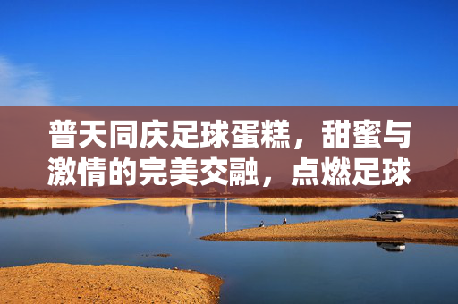普天同庆足球蛋糕，甜蜜与激情的完美交融，点燃足球狂欢的喜悦